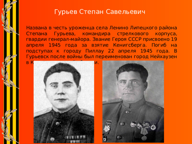 Гурьев Степан Савельевич   Названа в честь уроженца села Ленино Липецкого района Степана Гурьева, командира стрелкового корпуса, гвардии генерал-майора. Звание Героя СССР присвоено 19 апреля 1945 года за взятие Кенигсберга. Погиб на подступах к городу Пиллау 22 апреля 1945 года. В Гурьевск после войны был переименован город Нейхаузен в Калининградской области. 