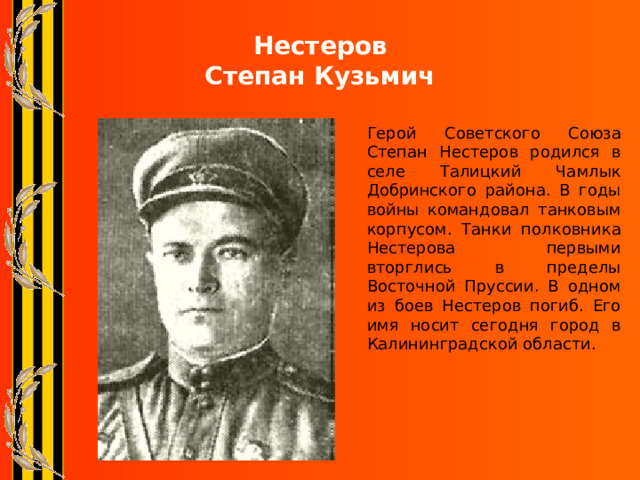 Нестеров  Степан Кузьмич Герой Советского Союза Степан Нестеров родился в селе Талицкий Чамлык Добринского района. В годы войны командовал танковым корпусом. Танки полковника Нестерова первыми вторглись в пределы Восточной Пруссии. В одном из боев Нестеров погиб. Его имя носит сегодня город в Калининградской области. 