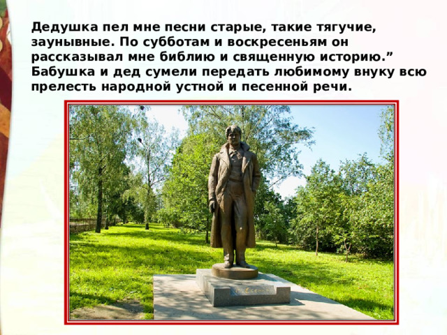 Дедушка пел мне песни старые, такие тягучие, заунывные. По субботам и воскресеньям он рассказывал мне библию и священную историю.” Бабушка и дед сумели передать любимому внуку всю прелесть народной устной и песенной речи.  