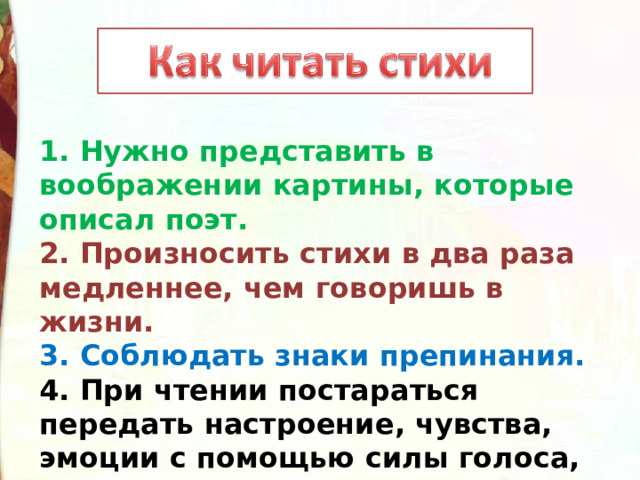 1. Нужно представить в воображении картины, которые описал поэт.  2. Произносить стихи в два раза медленнее, чем говоришь в жизни.  3. Соблюдать знаки препинания.  4. При чтении постараться передать настроение, чувства, эмоции с помощью силы голоса, смыслового ударения, мимики и жестов, интонации 