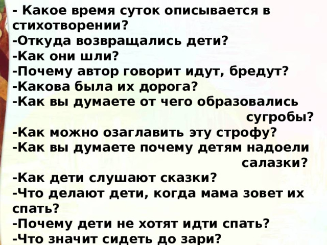 - Какое время суток описывается в стихотворении?  -Откуда возвращались дети?  -Как они шли? -Почему автор говорит идут, бредут? -Какова была их дорога?  -Как вы думаете от чего образовались  сугробы?  -Как можно озаглавить эту строфу?  -Как вы думаете почему детям надоели  салазки? -Как дети слушают сказки?  -Что делают дети, когда мама зовет их спать?  -Почему дети не хотят идти спать?  -Что значит сидеть до зари?  - Почему дети снова загалдели?  