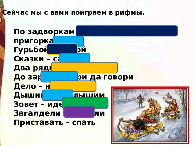 Сейчас мы с вами поиграем в рифмы. По задворкам – по сугробам, по пригоркам Гурьбой – домой Сказки – салазки Два рядка – дурака До зари – говори да говори Дело – несмело Дышим – не слышим Зовет – идет Загалдели – постели Приставать - спать 