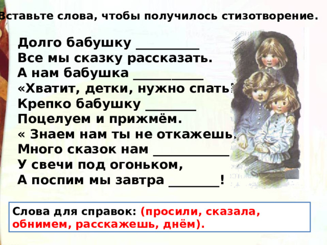 Вставьте слова, чтобы получилось стизотворение. Долго бабушку __________ Все мы сказку рассказать. А нам бабушка ___________ «Хватит, детки, нужно спать! Крепко бабушку ________ Поцелуем и прижмём. « Знаем нам ты не откажешь, Много сказок нам ____________ У свечи под огоньком, А поспим мы завтра ________! Слова для справок: (просили, сказала, обнимем, расскажешь, днём). 