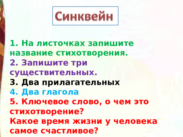 1. На листочках запишите название стихотворения. 2. Запишите три существительных. 3. Два прилагательных  4. Два глагола  5. Ключевое слово, о чем это стихотворение? Какое время жизни у человека самое счастливое? 