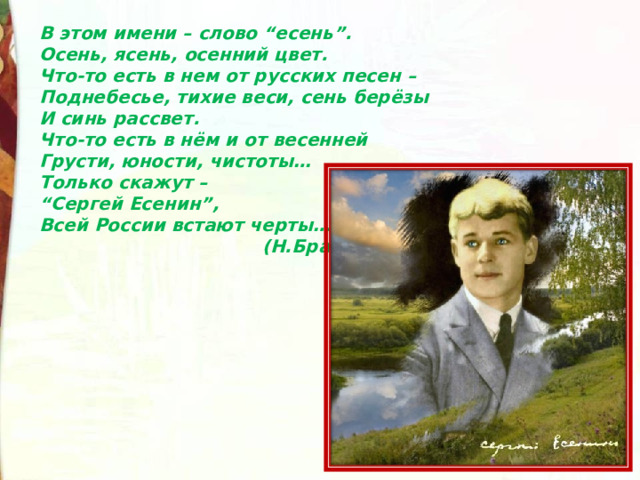 В этом имени – слово “есень”.  Осень, ясень, осенний цвет.  Что-то есть в нем от русских песен –  Поднебесье, тихие веси, сень берёзы  И синь рассвет.  Что-то есть в нём и от весенней  Грусти, юности, чистоты…  Только скажут –  “Сергей Есенин”,  Всей России встают черты…   (Н.Браун) 