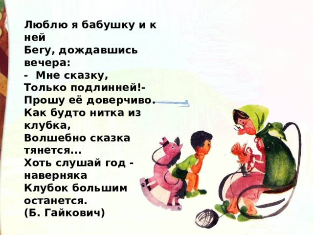 Люблю я бабушку и к ней   Бегу, дождавшись вечера:  -  Мне сказку,  Только подлинней!-  Прошу её доверчиво.  Как будто нитка из клубка,   Волшебно сказка тянется...   Хоть слушай год - наверняка   Клубок большим останется.  (Б. Гайкович) 
