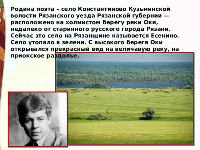 Родина поэта – село Константиново Кузьминской волости Рязанского уезда Рязанской губернии — расположено на холмистом берегу реки Оки, недалеко от старинного русского города Рязани. Сейчас это село на Рязанщине называется Есенино. Село утопало в зелени. С высокого берега Оки открывался прекрасный вид на величавую реку, на приокское раздолье. 