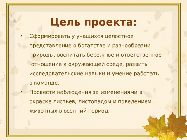 Цель проекта: Сформировать у учащихся целостное представление о богатстве и разнообразии природы, воспитать бережное и ответственное отношение к окружающей среде, развить исследовательские навыки и умение работать в команде. Провести наблюдения за изменениями в окраске листьев, листопадом и поведением животных в осенний период. 