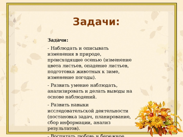 Задачи: Задачи:  - Наблюдать и описывать изменения в природе, происходящие осенью (изменение цвета листьев, опадение листьев, подготовка животных к зиме, изменение погоды). -  Развить умение наблюдать, анализировать и делать выводы на основе наблюдений. -  Развить навыки исследовательской деятельности (постановка задач, планирование, сбор информации, анализ результатов). -  Воспитать любовь и бережное отношение к природе родного края. 