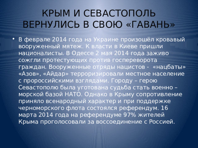 КРЫМ И СЕВАСТОПОЛЬ ВЕРНУЛИСЬ В СВОЮ «ГАВАНЬ» В феврале 2014 года на Украине произошёл кровавый вооруженный мятеж. К власти в Киеве пришли националисты. В Одессе 2 мая 2014 года заживо сожгли протестующих против госпереворота граждан. Вооруженные отряды нацистов - «нацбаты» «Азов», «Айдар» терроризировали местное население с пророссийскими взглядами. Городу – герою Севастополю была уготована судьба стать военно – морской базой НАТО. Однако в Крыму сопротивление приняло всенародный характер и при поддержке черноморского флота состоялся референдум. 16 марта 2014 года на референдуме 97% жителей Крыма проголосовали за воссоединение с Россией. 