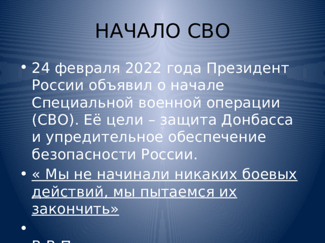 НАЧАЛО СВО 24 февраля 2022 года Президент России объявил о начале Специальной военной операции (СВО). Её цели – защита Донбасса и упредительное обеспечение безопасности России. « Мы не начинали никаких боевых действий, мы пытаемся их закончить»  В.В.Путин 