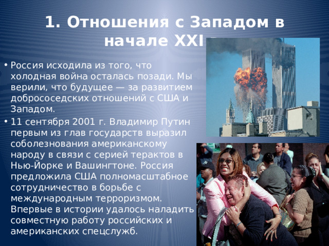 1. Отношения с Западом в начале XXI в. Россия исходила из того, что холодная война осталась позади. Мы верили, что будущее — за развитием добрососедских отношений с США и Западом. 11 сентября 2001 г. Владимир Путин первым из глав государств выразил соболезнования американскому народу в связи с серией терактов в Нью-Йорке и Вашингтоне. Россия предложила США полномасштабное сотрудничество в борьбе с международным терроризмом. Впервые в истории удалось наладить совместную работу российских и американских спецслужб. 