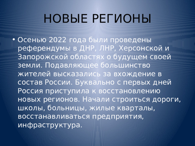 НОВЫЕ РЕГИОНЫ Осенью 2022 года были проведены референдумы в ДНР, ЛНР, Херсонской и Запорожской областях о будущем своей земли. Подавляющее большинство жителей высказались за вхождение в состав России. Буквально с первых дней Россия приступила к восстановлению новых регионов. Начали строиться дороги, школы, больницы, жилые кварталы, восстанавливаться предприятия, инфраструктура. 