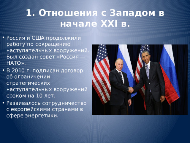 1. Отношения с Западом в начале XXI в. Россия и США продолжили работу по сокращению наступательных вооружений. Был создан совет «Россия — НАТО». В 2010 г. подписан договор об ограничении стратегических наступательных вооружений сроком на 10 лет. Развивалось сотрудничество с европейскими странами в сфере энергетики. 