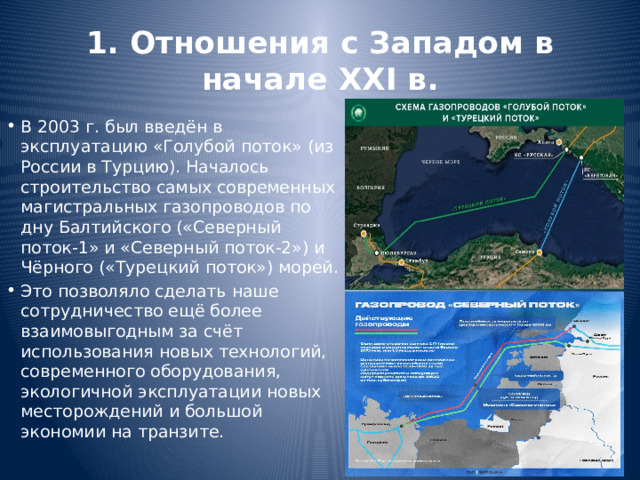 1. Отношения с Западом в начале XXI в. В 2003 г. был введён в эксплуатацию «Голубой поток» (из России в Турцию). Началось строительство самых современных магистральных газопроводов по дну Балтийского («Северный поток-1» и «Северный поток-2») и Чёрного («Турецкий поток») морей. Это позволяло сделать наше сотрудничество ещё более взаимовыгодным за счёт использования новых технологий, современного оборудования, экологичной эксплуатации новых месторождений и большой экономии на транзите. 