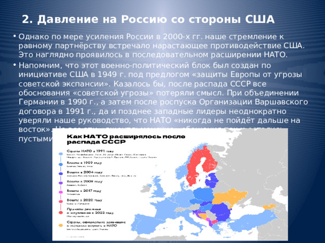 2. Давление на Россию со стороны США Однако по мере усиления России в 2000-х гг. наше стремление к равному партнёрству встречало нарастающее противодействие США. Это наглядно проявилось в последовательном расширении НАТО. Напомним, что этот военно-политический блок был создан по инициативе США в 1949 г. под предлогом «защиты Европы от угрозы советской экспансии». Казалось бы, после распада СССР все обоснования «советской угрозы» потеряли смысл. При объединении Германии в 1990 г., а затем после роспуска Организации Варшавского договора в 1991 г., да и позднее западные лидеры неоднократно уверяли наше руководство, что НАТО «никогда не пойдёт дальше на восток». Но все эти «джентльменские» обещания так и остались пустыми словами. 