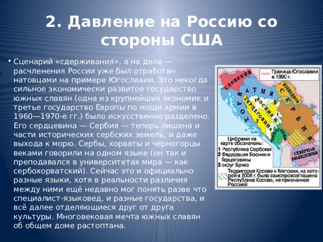 2. Давление на Россию со стороны США Сценарий «сдерживания», а на деле — расчленения России уже был отработан натовцами на примере Югославии. Это некогда сильное экономически развитое государство южных славян (одна из крупнейших экономик и третье государство Европы по мощи армии в 1960—1970-е гг.) было искусственно разделено. Его сердцевина — Сербия — теперь лишена и части исторических сербских земель, и даже выхода к морю. Сербы, хорваты и черногорцы веками говорили на одном языке (он так и преподавался в университетах мира — как сербохорватский). Сейчас это и официально разные языки, хотя в реальности различия между ними ещё недавно мог понять разве что специалист-языковед, и разные государства, и всё далее отделяющиеся друг от друга культуры. Многовековая мечта южных славян об общем доме растоптана. 