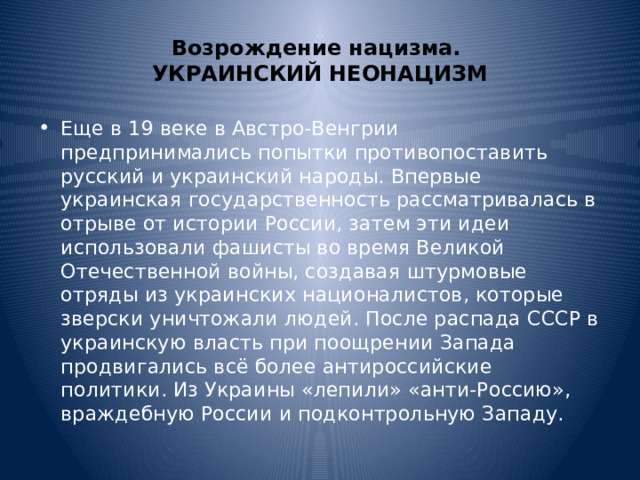 Возрождение нацизма.  УКРАИНСКИЙ НЕОНАЦИЗМ Еще в 19 веке в Австро-Венгрии предпринимались попытки противопоставить русский и украинский народы. Впервые украинская государственность рассматривалась в отрыве от истории России, затем эти идеи использовали фашисты во время Великой Отечественной войны, создавая штурмовые отряды из украинских националистов, которые зверски уничтожали людей. После распада СССР в украинскую власть при поощрении Запада продвигались всё более антироссийские политики. Из Украины «лепили» «анти-Россию», враждебную России и подконтрольную Западу. 