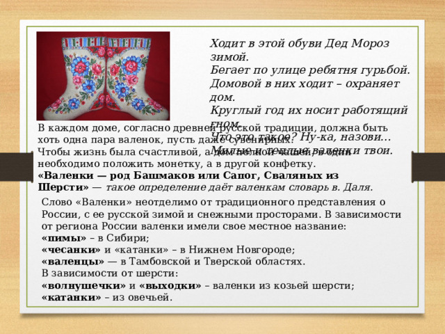Слово «Валенки» неотделимо от традиционного представления о России, с ее русской зимой и снежными просторами. В зависимости от региона России валенки имели свое местное название: «пимы» – в Сибири; «чесанки» и «катанки» – в Нижнем Новгороде; «валенцы» — в Тамбовской и Тверской областях. В зависимости от шерсти: «волнушечки» и «выходки» – валенки из козьей шерсти; «катанки» – из овечьей. Ходит в этой обуви Дед Мороз зимой. Бегает по улице ребятня гурьбой. Домовой в них ходит – охраняет дом. Круглый год их носит работящий гном. Что это такое? Ну-ка, назови... Милые и теплые валенки твои. В каждом доме, согласно древней русской традиции, должна быть хоть одна пара валенок, пусть даже сувенирных. Чтобы жизнь была счастливой, а дом полной чашей, в один необходимо положить монетку, а в другой конфетку. «Валенки — род Башмаков или Сапог, Сваляных из Шерсти» — такое определение даёт валенкам словарь в. Даля. 