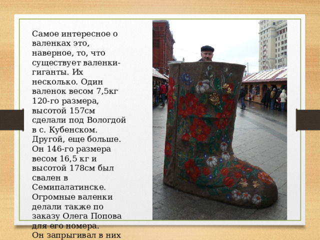 Самое интересное о валенках это, наверное, то, что существует валенки-гиганты. Их несколько. Один валенок весом 7,5кг 120-го размера, высотой 157см сделали под Вологдой в с. Кубенском. Другой, еще больше. Он 146-го размера весом 16,5 кг и высотой 178см был свален в Семипалатинске. Огромные валенки делали также по заказу Олега Попова для его номера. Он запрыгивал в них во время представления. 
