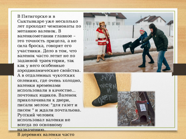 В Пятигорске и в Сыктывкаре уже несколько лет проходят чемпионаты по метанию валенок. В валенкометании главное – это точность прицела, а не сила броска, говорят его участники. Дело в том, что валенок часто летит не по заданной траектории, так как у него особенные аэродинамические свойства. А в отдаленных чукотских селениях, где очень холодно, валенки временами использовали в качестве… почтовых ящиков. Валенок приколачивали к двери, писали мелом: 