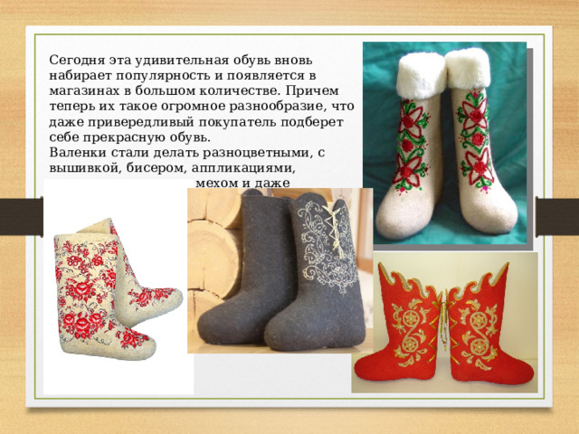 Сегодня эта удивительная обувь вновь набирает популярность и появляется в магазинах в большом количестве. Причем теперь их такое огромное разнообразие, что даже привередливый покупатель подберет себе прекрасную обувь. Валенки стали делать разноцветными, с вышивкой, бисером, аппликациями, короткие, высокие, с мехом и даже кружевами. 