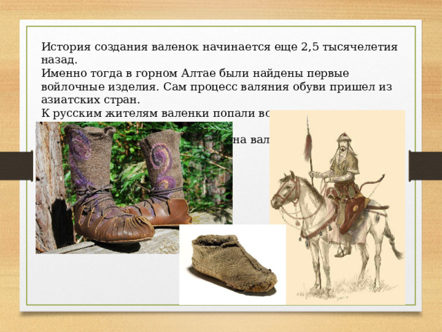 История создания валенок начинается еще 2,5 тысячелетия назад. Именно тогда в горном Алтае были найдены первые войлочные изделия. Сам процесс валяния обуви пришел из азиатских стран. К русским жителям валенки попали во время нашествия Золотой Орды. У монголов была обувь похожая на валенки, которая носила название «пима». 