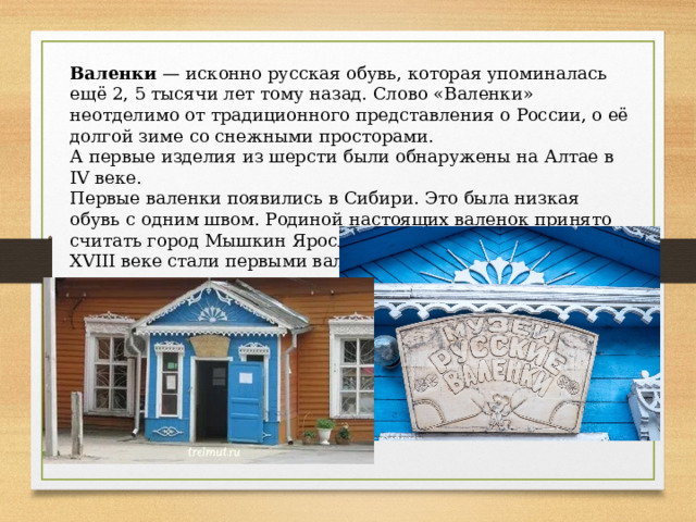 Валенки — исконно русская обувь, которая упоминалась ещё 2, 5 тысячи лет тому назад. Слово «Валенки» неотделимо от традиционного представления о России, о её долгой зиме со снежными просторами. А первые изделия из шерсти были обнаружены на Алтае в IV веке. Первые валенки появились в Сибири. Это была низкая обувь с одним швом. Родиной настоящих валенок принято считать город Мышкин Ярославской губернии, в котором в XVIII веке стали первыми валять валенки целиком, с голенищем. 