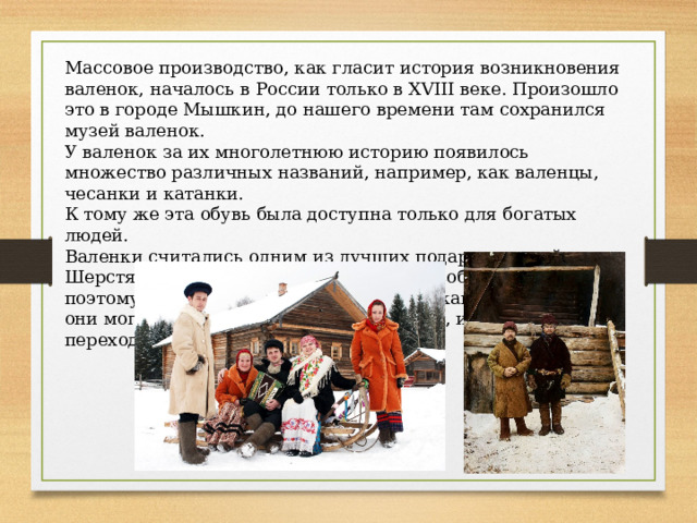 Массовое производство, как гласит история возникновения валенок, началось в России только в XVIII веке. Произошло это в городе Мышкин, до нашего времени там сохранился музей валенок. У валенок за их многолетнюю историю появилось множество различных названий, например, как валенцы, чесанки и катанки. К тому же эта обувь была доступна только для богатых людей. Валенки считались одним из лучших подарков зимой. Шерстяные сапоги к тому же требуют особого ухода, поэтому за ними всегда следили, чтобы как можно дольше они могли прослужить своему владельцу, и даже переходили из поколения в поколение. 