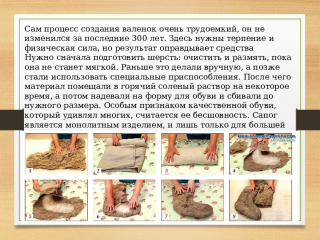 Сам процесс создания валенок очень трудоемкий, он не изменился за последние 300 лет. Здесь нужны терпение и физическая сила, но результат оправдывает средства Нужно сначала подготовить шерсть: очистить и размять, пока она не станет мягкой. Раньше это делали вручную, а позже стали использовать специальные приспособления. После чего материал помещали в горячий соленый раствор на некоторое время, а потом надевали на форму для обуви и сбивали до нужного размера. Особым признаком качественной обуви, который удивлял многих, считается ее бесшовность. Сапог является монолитным изделием, и лишь только для большей износостойкости может быть прикреплена резиновая подошва. 