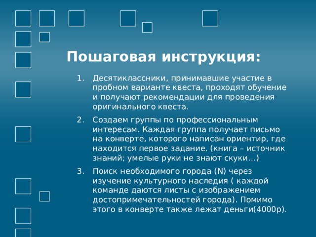 Пошаговая инструкция: Десятиклассники, принимавшие участие в пробном варианте квеста, проходят обучение и получают рекомендации для проведения оригинального квеста. Создаем группы по профессиональным интересам. Каждая группа получает письмо на конверте, которого написан ориентир, где находится первое задание. (книга – источник знаний; умелые руки не знают скуки…) Поиск необходимого города (N) через изучение культурного наследия ( каждой команде даются листы с изображением достопримечательностей города). Помимо этого в конверте также лежат деньги(4000р). 