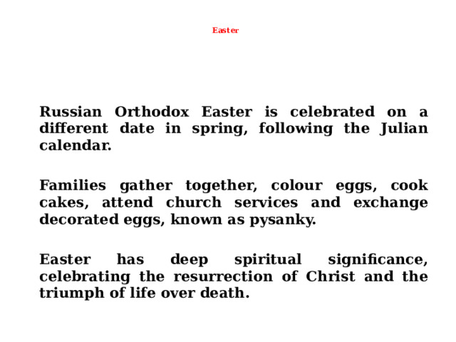  Easter     Russian Orthodox Easter is celebrated on a different date in spring, following the Julian calendar.   Families gather together, colour eggs, cook cakes, attend church services and exchange decorated eggs, known as pysanky.   Easter has deep spiritual significance, celebrating the resurrection of Christ and the triumph of life over death.  