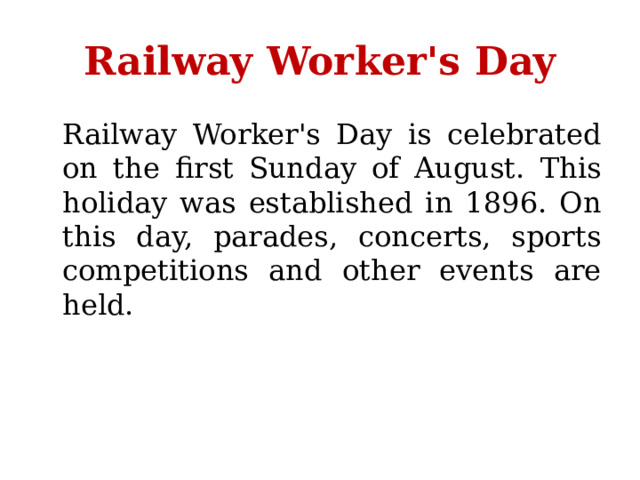 Railway Worker's Day  Railway Worker's Day is celebrated on the first Sunday of August. This holiday was established in 1896. On this day, parades, concerts, sports competitions and other events are held. 