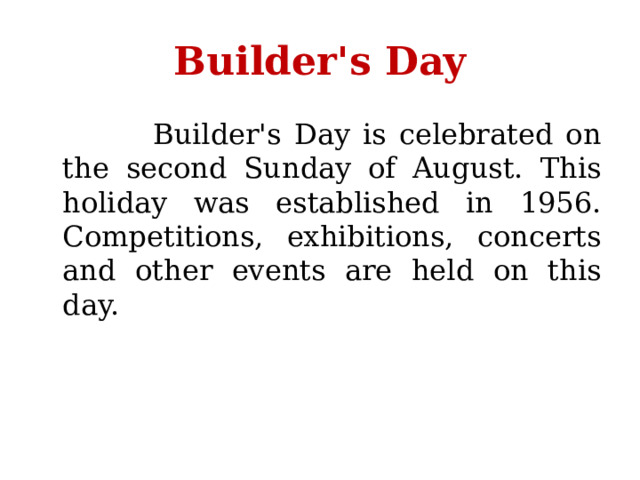 Builder's Day  Builder's Day is celebrated on the second Sunday of August. This holiday was established in 1956. Competitions, exhibitions, concerts and other events are held on this day. 