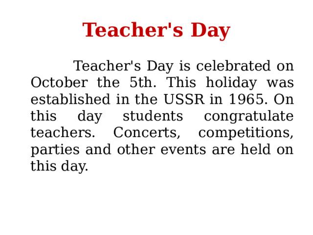 Teacher's Day   Teacher's Day is celebrated on October the 5th. This holiday was established in the USSR in 1965. On this day students congratulate teachers. Concerts, competitions, parties and other events are held on this day. 