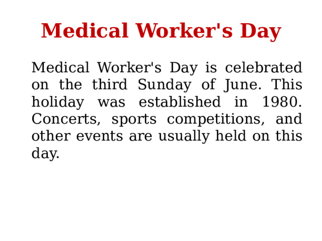 Medical Worker's Day  Medical Worker's Day is celebrated on the third Sunday of June. This holiday was established in 1980. Concerts, sports competitions, and other events are usually held on this day. 