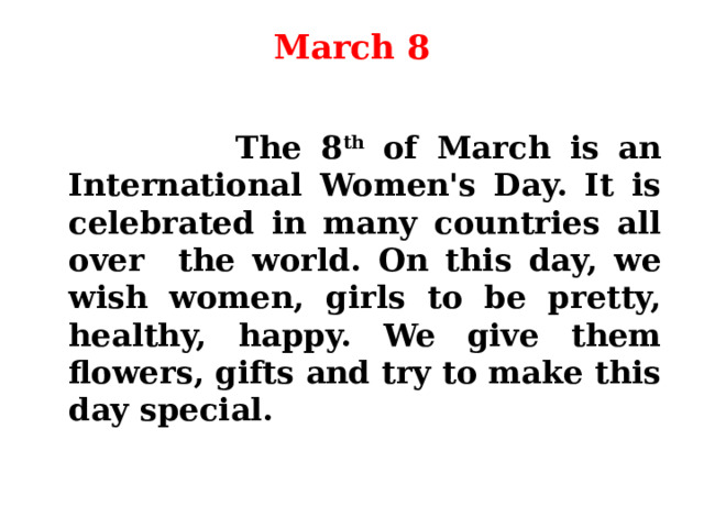 March 8    The 8 th of March is an International Women's Day. It is celebrated in many countries all over the world. On this day, we wish women, girls to be pretty, healthy, happy. We give them flowers, gifts and try to make this day special. 