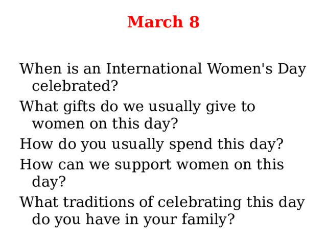 March 8   When is an International Women's Day celebrated? What gifts do we usually give to women on this day? How do you usually spend this day? How can we support women on this day? What traditions of celebrating this day do you have in your family? 