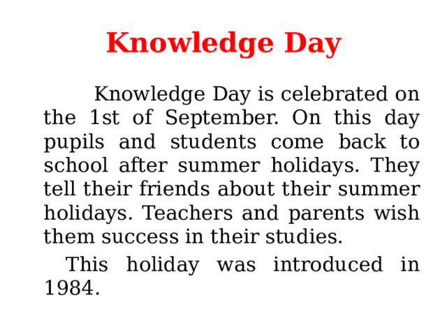 Knowledge Day  Knowledge Day is celebrated on the 1st of September. On this day pupils and students come back to school after summer holidays. They tell their friends about their summer holidays. Teachers and parents wish them success in their studies.   This holiday was introduced in 1984. 