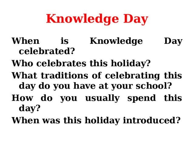 Knowledge Day When is Knowledge Day celebrated? Who celebrates this holiday? What traditions of celebrating this day do you have at your school? How do you usually spend this day? When was this holiday introduced?  