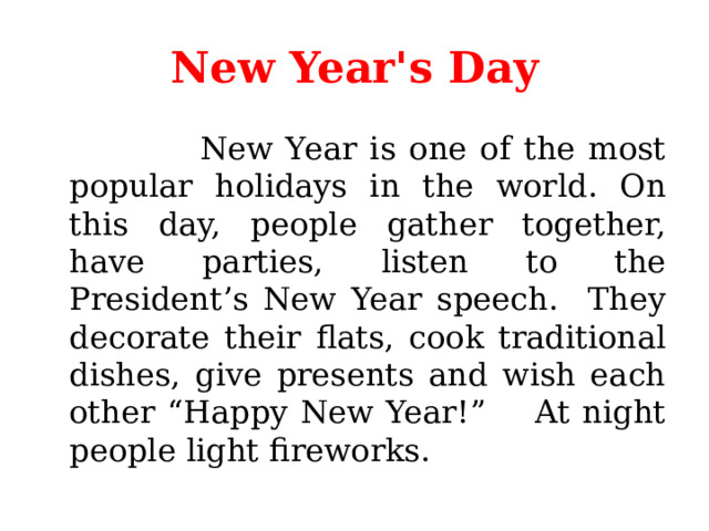 New Year's Day  New Year is one of the most popular holidays in the world. On this day, people gather together, have parties, listen to the President’s New Year speech. They decorate their flats, cook traditional dishes, give presents and wish each other “Happy New Year!” At night people light fireworks. 
