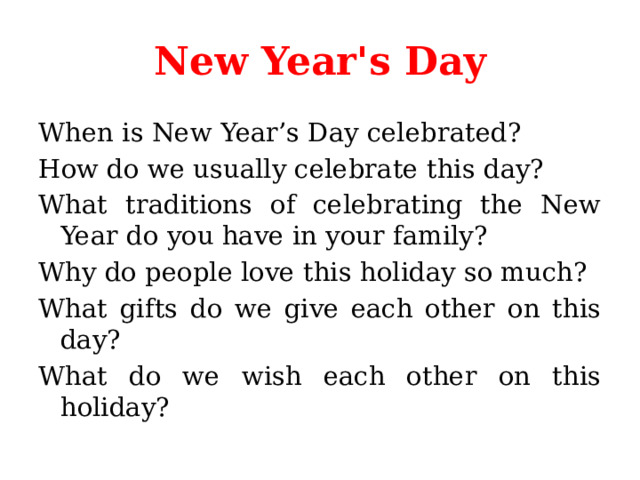 New Year's Day When is New Year’s Day celebrated? How do we usually celebrate this day? What traditions of celebrating the New Year do you have in your family? Why do people love this holiday so much? What gifts do we give each other on this day? What do we wish each other on this holiday? 