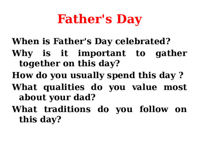 Father's Day When is Father's Day celebrated? Why is it important to gather together on this day? How do you usually spend this day ? What qualities do you value most about your dad? What traditions do you follow on this day? 