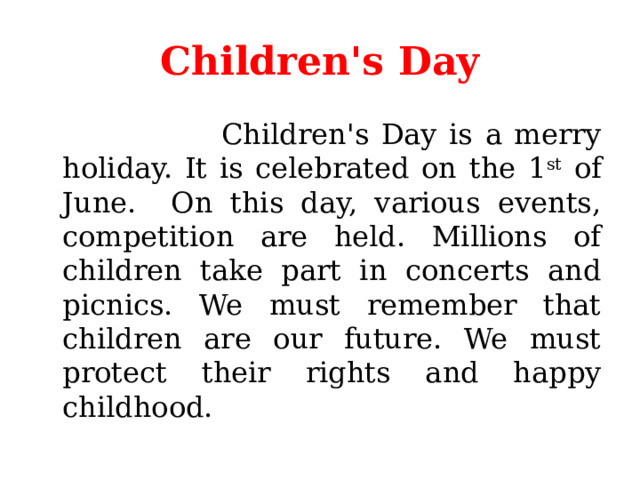 Children's Day  Children's Day is a merry holiday. It is celebrated on the 1 st of June. On this day, various events, competition are held. Millions of children take part in concerts and picnics. We must remember that children are our future. We must protect their rights and happy childhood. 