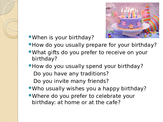 When is your birthday? How do you usually prepare for your birthday? What gifts do you prefer to receive on your birthday? How do you usually spend your birthday?  Do you have any traditions?  Do you invite many friends? Who usually wishes you a happy birthday? Where do you prefer to celebrate your birthday: at home or at the cafe? 