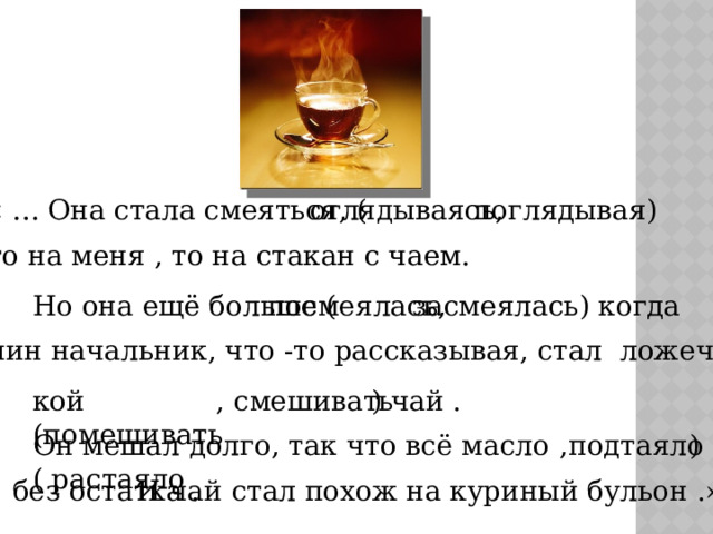 оглядываясь, поглядывая) « … Она стала смеяться, ( то на меня , то на стакан с чаем. посмеялась, засмеялась) когда Но она ещё больше ( папин начальник, что -то рассказывая, стал ложеч- кой (помешивать , смешивать ) чай . Он мешал долго, так что всё масло ( растаяло  ,подтаяло ) без остатка . И чай стал похож на куриный бульон .» 