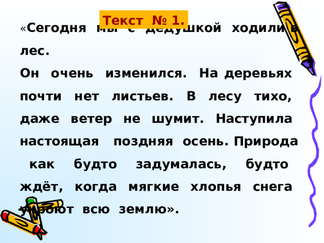 « Сегодня мы с дедушкой ходили в лес. Он очень изменился. На деревьях почти нет листьев. В лесу тихо, даже ветер не шумит. Наступила настоящая поздняя осень. Природа как будто задумалась, будто ждёт, когда мягкие хлопья снега укроют всю землю». Текст № 1. 