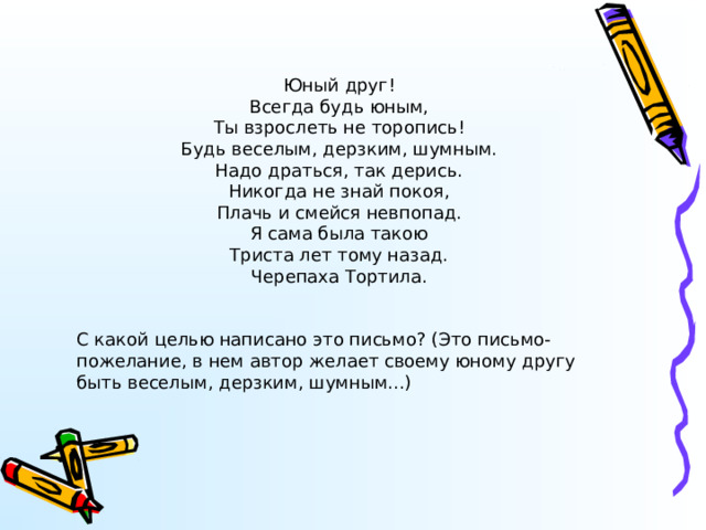 Юный друг! Всегда будь юным, Ты взрослеть не торопись! Будь веселым, дерзким, шумным. Надо драться, так дерись. Никогда не знай покоя, Плачь и смейся невпопад. Я сама была такою Триста лет тому назад. Черепаха Тортила. С какой целью написано это письмо? (Это письмо-пожелание, в нем автор желает своему юному другу быть веселым, дерзким, шумным...) 