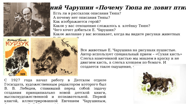 Есть ли в рассказах описания Тюпа?  А почему нет описания Тюпы? Как изображается герой? Какое у вас отношение сложилось к котёнку Тюпе? Чего хочет добиться Е. Чарушин? Какое желание у вас возникает, когда вы видите рисунки животных Е. Чарушина? Евгений Чарушин «Почему Тюпа не ловит птиц?» Все животные Е. Чарушина на рисунках пушистые. Автор использует специальный прием – «Сухая кисть» Слегка намоченной кистью мы макаем в краску и не двигаем кисть, а слегка хлопаем по бумаге. И создается такое ощущение, что животное пушистое. С 1927 года начал работу в Детском отделе Госиздата, художественным редактором которого был В. В. Лебедев, ставивший перед собой задачу создания принципиально новой детской книги, высокохудожественной и познавательной. Первой книгой, иллюстрированной Евгением Чарушиным, был рассказ В. В. Бианки «Мурзук». 
