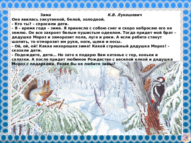  Зима К.В. Лукашевич Она явилась закутанной, белой, холодной.  - Кто ты? – спросили дети.  - Я – время года – зима. Я принесла с собою снег и скоро набросаю его на землю. Он все закроет белым пушистым одеялом. Тогда придет мой брат – дедушка Мороз и заморозит поля, луга и реки. А если ребята станут шалить, то отморозит им руки, ноги, щеки и носы.  - Ой, ой, ой! Какая нехорошая зима! Какой страшный дедушка Мороз! – сказали дети.  - Подождите, дети… Но зато я подарю Вам катанье с гор, коньки и салазки. А после придет любимое Рождество с веселой елкой и дедушка Мороз с подарками. Разве Вы не любите зимы? 